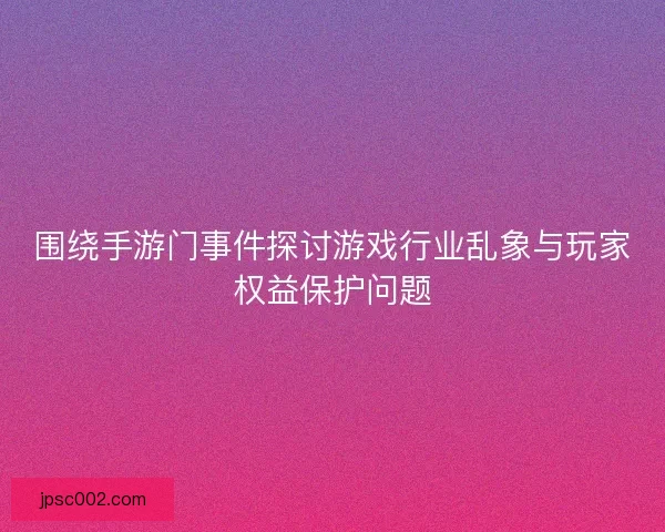 围绕手游门事件探讨游戏行业乱象与玩家权益保护问题