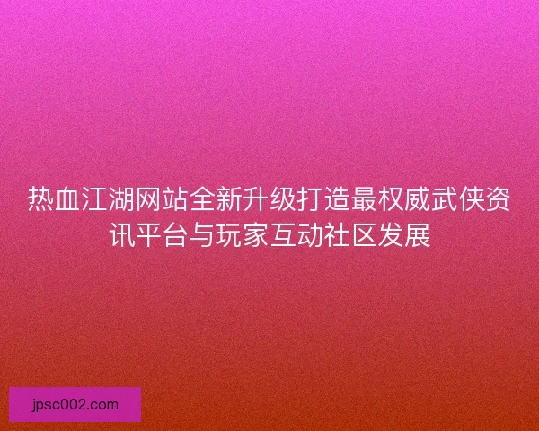 热血江湖网站全新升级打造最权威武侠资讯平台与玩家互动社区发展
