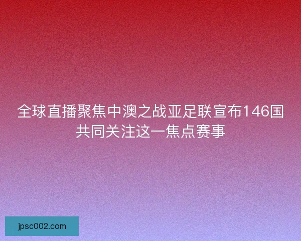 全球直播聚焦中澳之战亚足联宣布146国共同关注这一焦点赛事