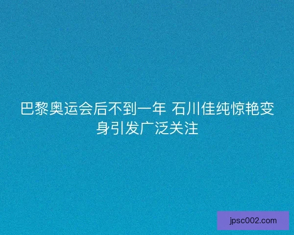 巴黎奥运会后不到一年 石川佳纯惊艳变身引发广泛关注