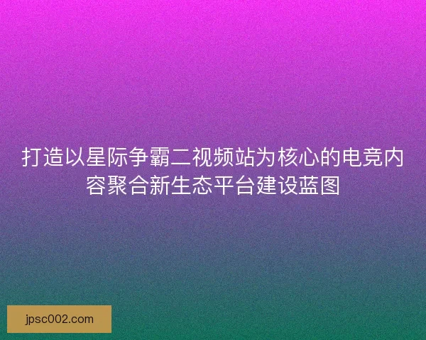 打造以星际争霸二视频站为核心的电竞内容聚合新生态平台建设蓝图
