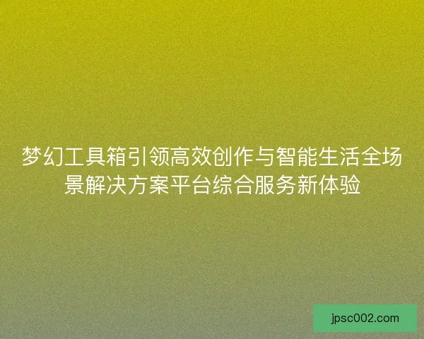 梦幻工具箱引领高效创作与智能生活全场景解决方案平台综合服务新体验