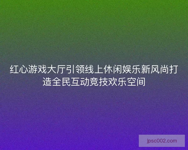 红心游戏大厅引领线上休闲娱乐新风尚打造全民互动竞技欢乐空间